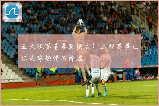 五大联赛落幕别换台！这些赛事让你足球热情不降温