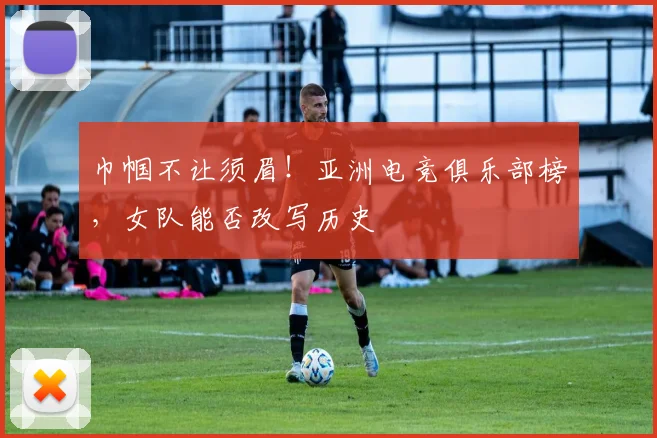 巾帼不让须眉！亚洲电竞俱乐部榜，女队能否改写历史