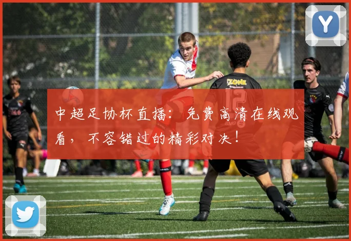 中超足协杯直播：免费高清在线观看，不容错过的精彩对决！