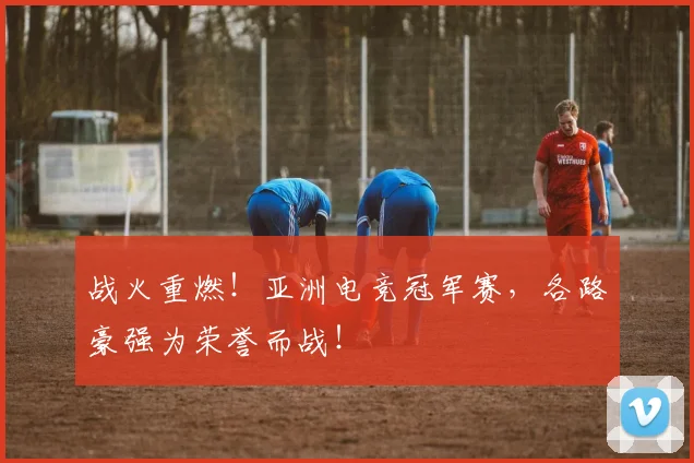 战火重燃！亚洲电竞冠军赛，各路豪强为荣誉而战！
